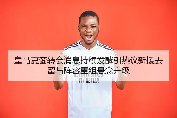 皇马夏窗转会消息持续发酵引热议新援去留与阵容重组悬念升级
